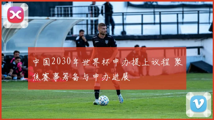 中国2030年世界杯申办提上议程 聚焦赛事筹备与申办进展