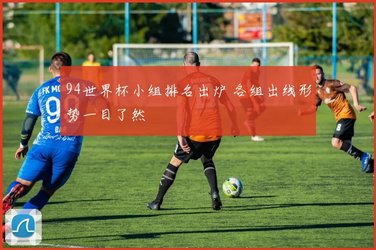 94世界杯小组排名出炉 各组出线形势一目了然