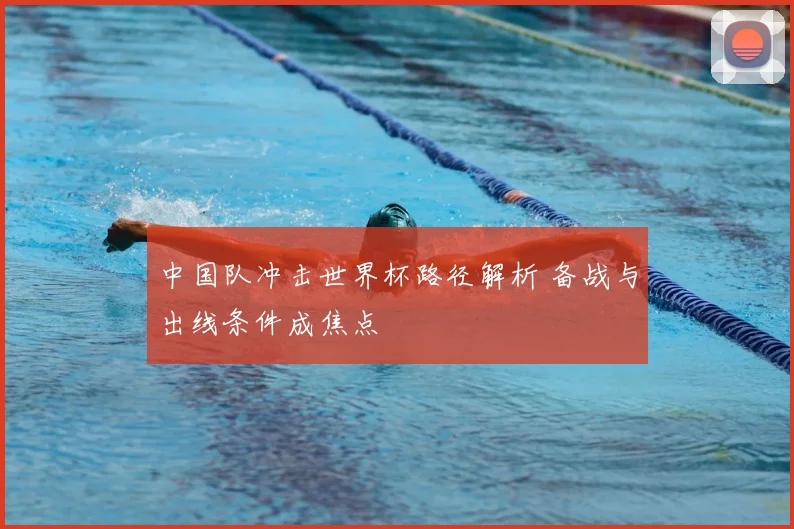 中国队冲击世界杯路径解析 备战与出线条件成焦点