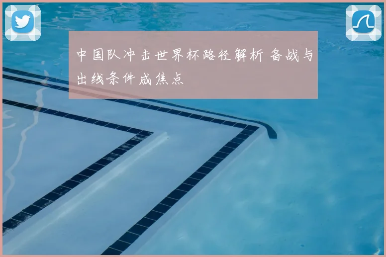 中国队冲击世界杯路径解析 备战与出线条件成焦点