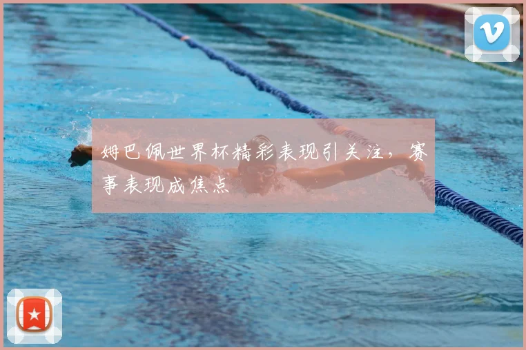 姆巴佩世界杯精彩表现引关注，赛事表现成焦点