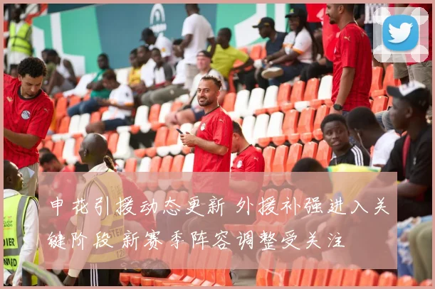 申花引援动态更新 外援补强进入关键阶段 新赛季阵容调整受关注