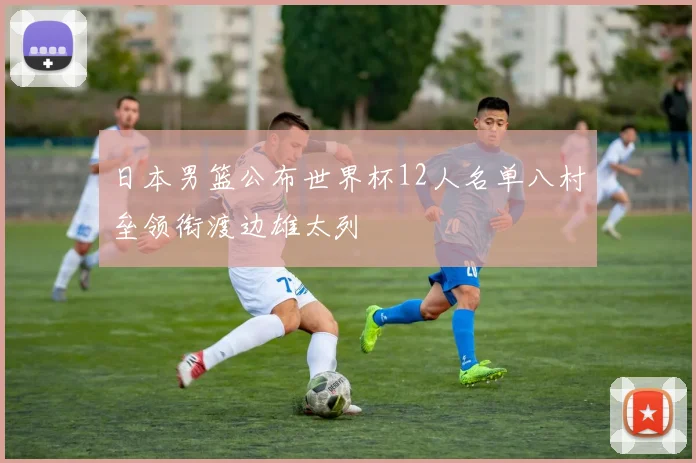 日本男篮公布世界杯12人名单八村垒领衔渡边雄太列