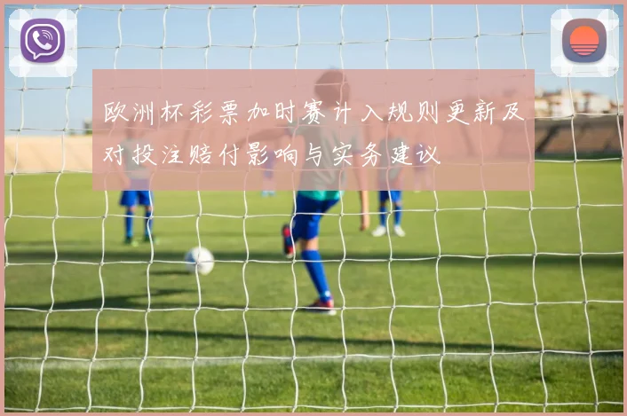 欧洲杯彩票加时赛计入规则更新及对投注赔付影响与实务建议
