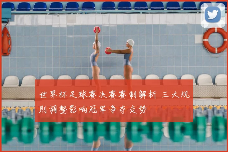 世界杯足球赛决赛赛制解析 三大规则调整影响冠军争夺走势