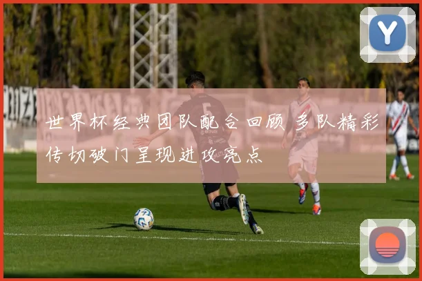 世界杯经典团队配合回顾 多队精彩传切破门呈现进攻亮点
