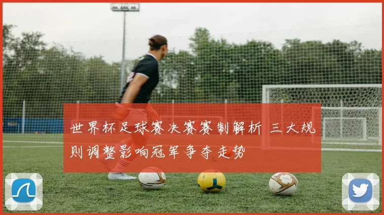 世界杯足球赛决赛赛制解析 三大规则调整影响冠军争夺走势