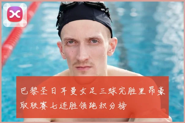 巴黎圣日耳曼女足三球完胜里昂豪取联赛七连胜领跑积分榜