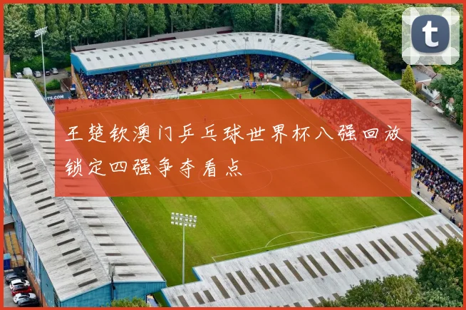王楚钦澳门乒乓球世界杯八强回放锁定四强争夺看点