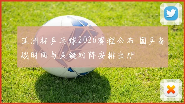 亚洲杯乒乓球2026赛程公布 国乒备战时间与关键对阵安排出炉