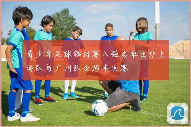 青少年足球锦标赛八强名单出炉上海队与广州队会师半决赛