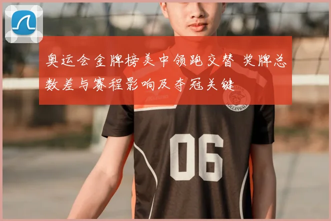 奥运会金牌榜美中领跑交替 奖牌总数差与赛程影响及夺冠关键