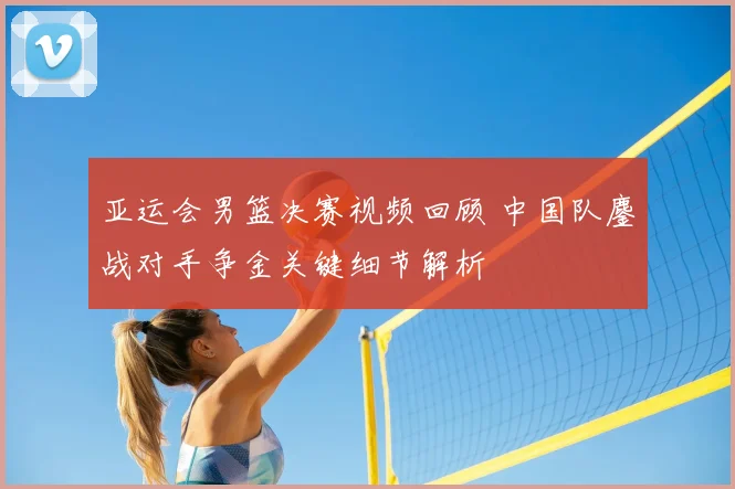 亚运会男篮决赛视频回顾 中国队鏖战对手争金关键细节解析