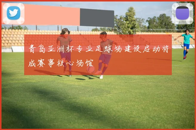 青岛亚洲杯专业足球场建设启动将成赛事核心场馆