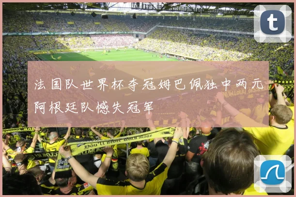 法国队世界杯夺冠姆巴佩独中两元阿根廷队憾失冠军