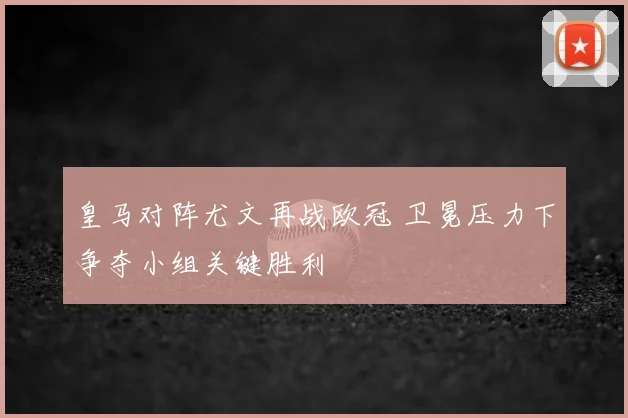 皇马对阵尤文再战欧冠 卫冕压力下争夺小组关键胜利