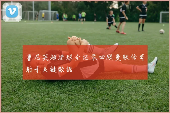 鲁尼英超进球全记录回顾曼联传奇射手关键数据