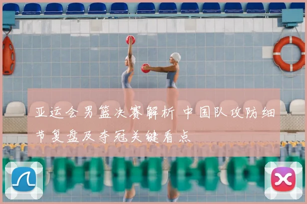 亚运会男篮决赛解析 中国队攻防细节复盘及夺冠关键看点