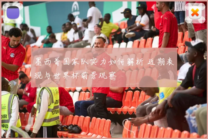 墨西哥国家队实力如何解析 近期表现与世界杯前景观察