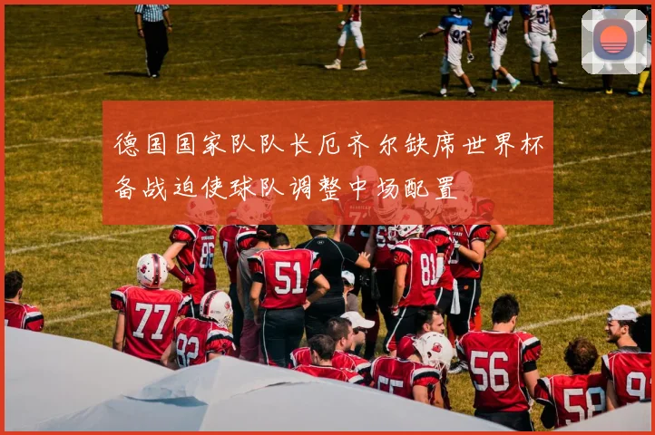 德国国家队队长厄齐尔缺席世界杯备战迫使球队调整中场配置