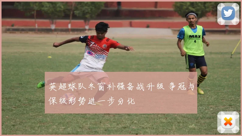 英超球队冬窗补强备战升级 争冠与保级形势进一步分化