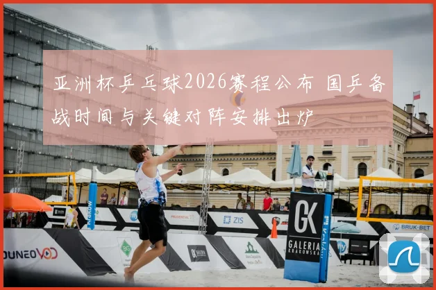 亚洲杯乒乓球2026赛程公布 国乒备战时间与关键对阵安排出炉