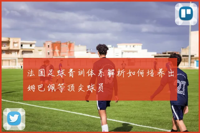 法国足球青训体系解析如何培养出姆巴佩等顶尖球员