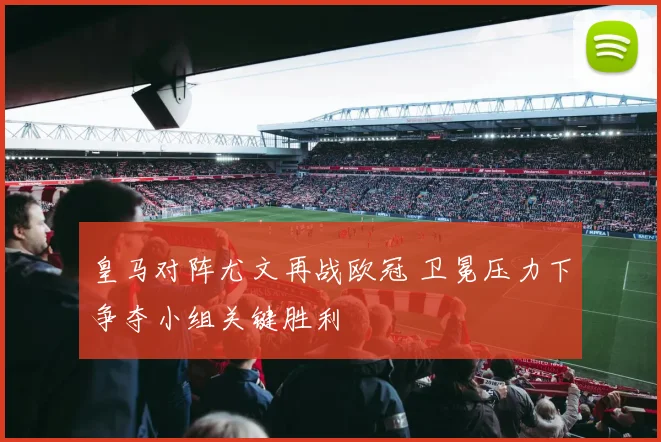 皇马对阵尤文再战欧冠 卫冕压力下争夺小组关键胜利