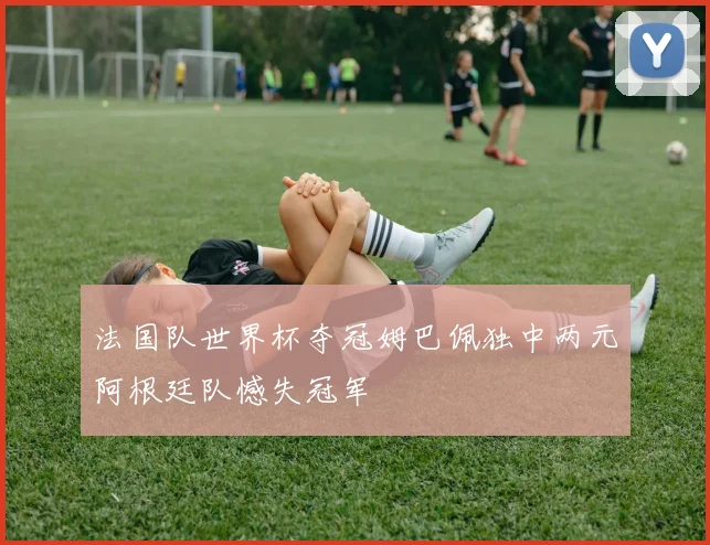 法国队世界杯夺冠姆巴佩独中两元阿根廷队憾失冠军