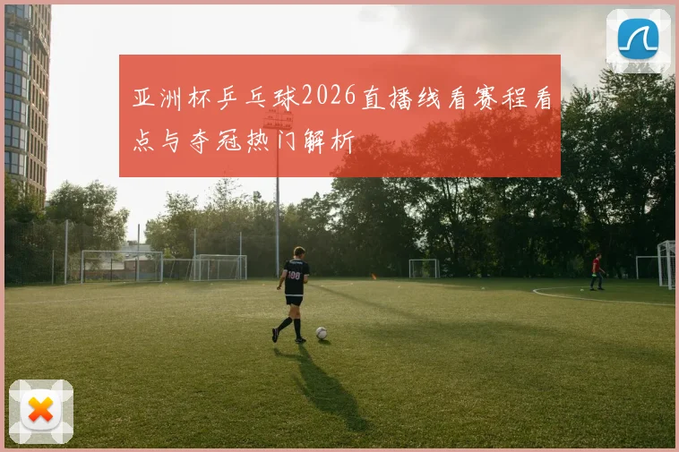 亚洲杯乒乓球2026直播线看赛程看点与夺冠热门解析