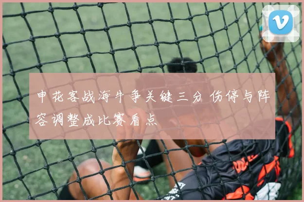 申花客战海牛争关键三分 伤停与阵容调整成比赛看点