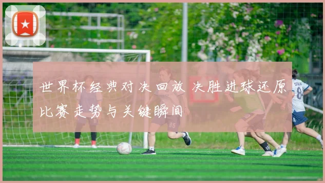 世界杯经典对决回放 决胜进球还原比赛走势与关键瞬间