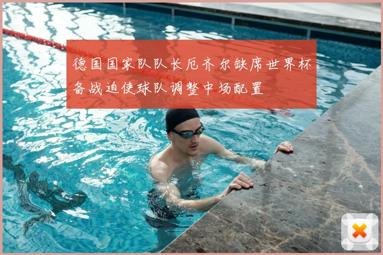 德国国家队队长厄齐尔缺席世界杯备战迫使球队调整中场配置