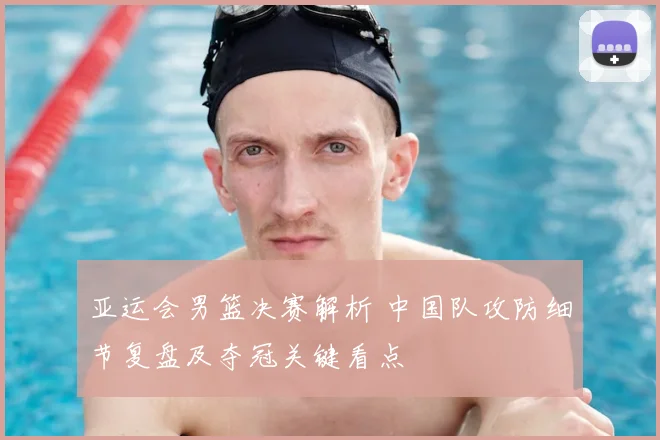 亚运会男篮决赛解析 中国队攻防细节复盘及夺冠关键看点