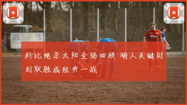 科比绝杀太阳全场回顾 湖人关键时刻取胜成经典一战