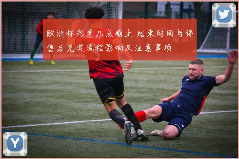 欧洲杯彩票几点截止 结束时间与停售后兑奖流程影响及注意事项