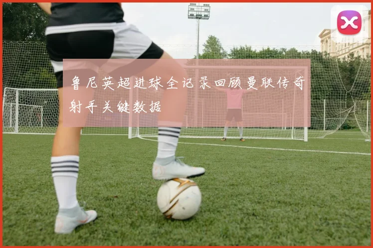 鲁尼英超进球全记录回顾曼联传奇射手关键数据